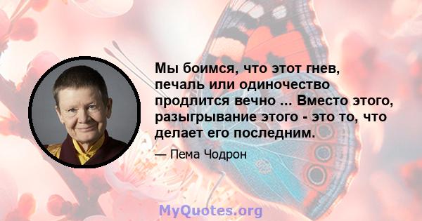 Мы боимся, что этот гнев, печаль или одиночество продлится вечно ... Вместо этого, разыгрывание этого - это то, что делает его последним.