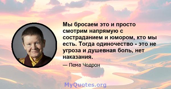 Мы бросаем это и просто смотрим напрямую с состраданием и юмором, кто мы есть. Тогда одиночество - это не угроза и душевная боль, нет наказания.