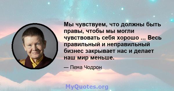 Мы чувствуем, что должны быть правы, чтобы мы могли чувствовать себя хорошо ... Весь правильный и неправильный бизнес закрывает нас и делает наш мир меньше.