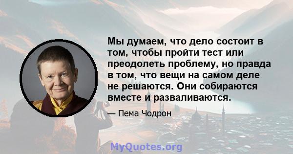 Мы думаем, что дело состоит в том, чтобы пройти тест или преодолеть проблему, но правда в том, что вещи на самом деле не решаются. Они собираются вместе и разваливаются.