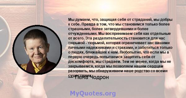 Мы думаем, что, защищая себя от страданий, мы добры к себе. Правда в том, что мы становимся только более страшными, более затвердевшими и более отчужденными. Мы воспринимаем себя как отдельные от всего. Эта