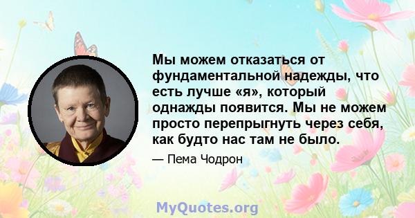 Мы можем отказаться от фундаментальной надежды, что есть лучше «я», который однажды появится. Мы не можем просто перепрыгнуть через себя, как будто нас там не было.