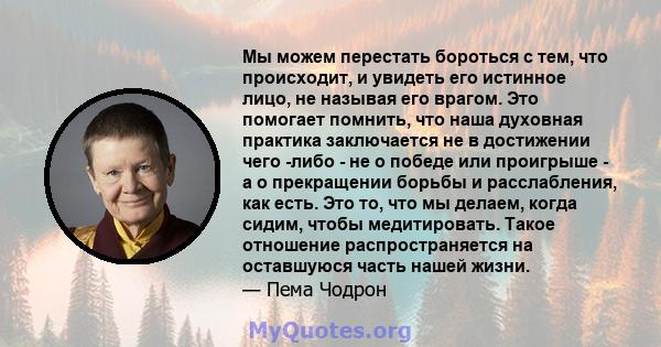 Мы можем перестать бороться с тем, что происходит, и увидеть его истинное лицо, не называя его врагом. Это помогает помнить, что наша духовная практика заключается не в достижении чего -либо - не о победе или проигрыше