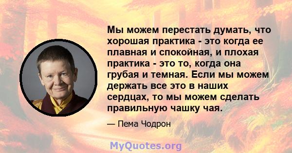 Мы можем перестать думать, что хорошая практика - это когда ее плавная и спокойная, и плохая практика - это то, когда она грубая и темная. Если мы можем держать все это в наших сердцах, то мы можем сделать правильную