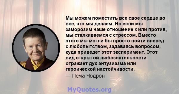 Мы можем поместить все свое сердце во все, что мы делаем; Но если мы заморозим наше отношение к или против, мы сталкиваемся с стрессом. Вместо этого мы могли бы просто пойти вперед с любопытством, задаваясь вопросом,