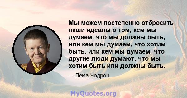 Мы можем постепенно отбросить наши идеалы о том, кем мы думаем, что мы должны быть, или кем мы думаем, что хотим быть, или кем мы думаем, что другие люди думают, что мы хотим быть или должны быть.