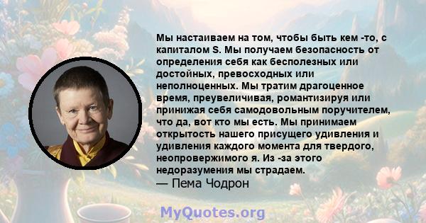 Мы настаиваем на том, чтобы быть кем -то, с капиталом S. Мы получаем безопасность от определения себя как бесполезных или достойных, превосходных или неполноценных. Мы тратим драгоценное время, преувеличивая,