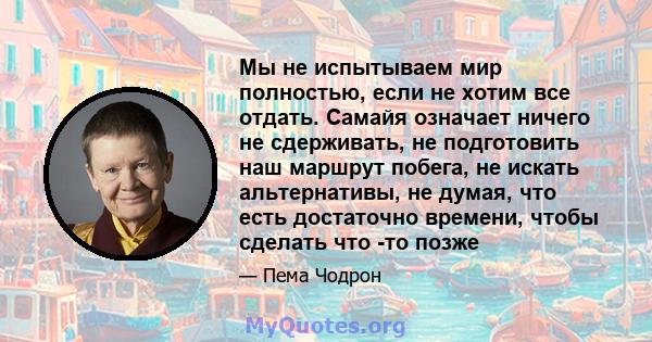 Мы не испытываем мир полностью, если не хотим все отдать. Самайя означает ничего не сдерживать, не подготовить наш маршрут побега, не искать альтернативы, не думая, что есть достаточно времени, чтобы сделать что -то