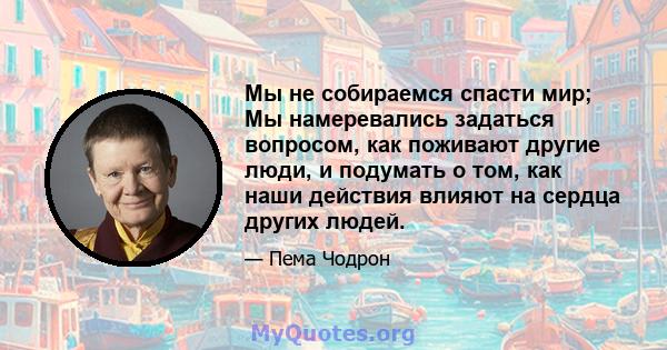 Мы не собираемся спасти мир; Мы намеревались задаться вопросом, как поживают другие люди, и подумать о том, как наши действия влияют на сердца других людей.