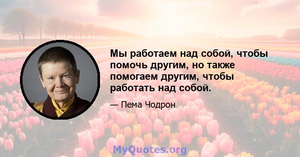 Мы работаем над собой, чтобы помочь другим, но также помогаем другим, чтобы работать над собой.