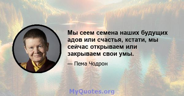 Мы сеем семена наших будущих адов или счастья, кстати, мы сейчас открываем или закрываем свои умы.