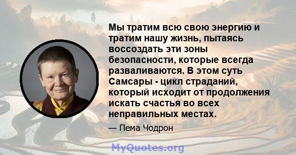 Мы тратим всю свою энергию и тратим нашу жизнь, пытаясь воссоздать эти зоны безопасности, которые всегда разваливаются. В этом суть Самсары - цикл страданий, который исходит от продолжения искать счастья во всех