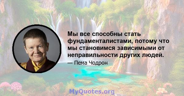 Мы все способны стать фундаменталистами, потому что мы становимся зависимыми от неправильности других людей.