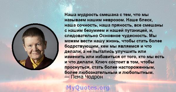 Наша мудрость смешана с тем, что мы называем нашим неврозом. Наше блеск, наша сочность, наша пряность, все смешаны с нашим безумием и нашей путаницей, и, следовательно Основное чудесность. Мы можем вести нашу жизнь,