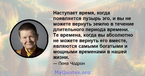 Наступает время, когда появляется пузырь эго, и вы не можете вернуть землю в течение длительного периода времени. Те времена, когда вы абсолютно не можете вернуть его вместе, являются самыми богатыми и мощными временами 