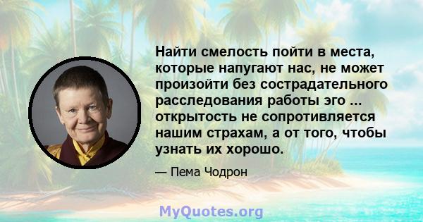 Найти смелость пойти в места, которые напугают нас, не может произойти без сострадательного расследования работы эго ... открытость не сопротивляется нашим страхам, а от того, чтобы узнать их хорошо.