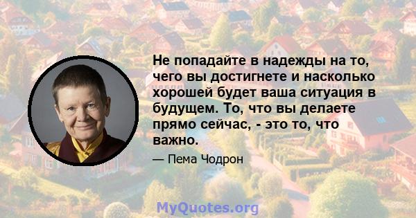 Не попадайте в надежды на то, чего вы достигнете и насколько хорошей будет ваша ситуация в будущем. То, что вы делаете прямо сейчас, - это то, что важно.