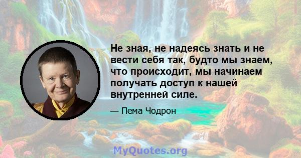 Не зная, не надеясь знать и не вести себя так, будто мы знаем, что происходит, мы начинаем получать доступ к нашей внутренней силе.