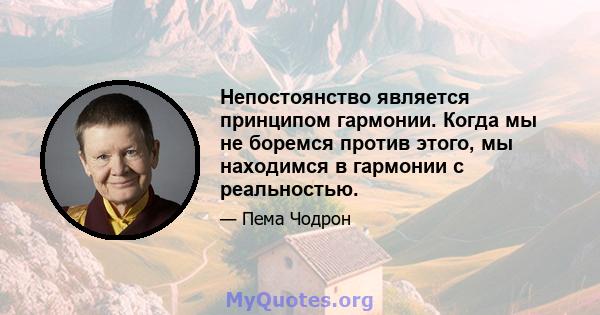 Непостоянство является принципом гармонии. Когда мы не боремся против этого, мы находимся в гармонии с реальностью.