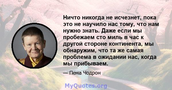 Ничто никогда не исчезнет, ​​пока это не научило нас тому, что нам нужно знать. Даже если мы пробежаем сто миль в час к другой стороне континента, мы обнаружим, что та же самая проблема в ожидании нас, когда мы