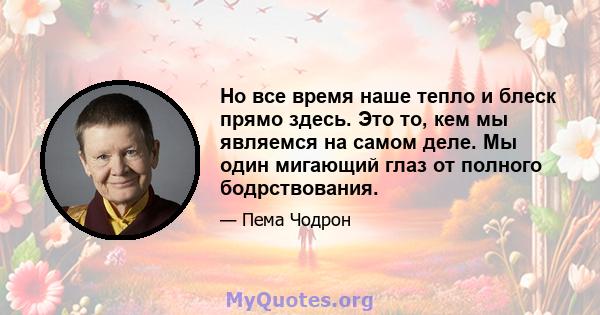 Но все время наше тепло и блеск прямо здесь. Это то, кем мы являемся на самом деле. Мы один мигающий глаз от полного бодрствования.