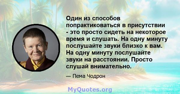 Один из способов попрактиковаться в присутствии - это просто сидеть на некоторое время и слушать. На одну минуту послушайте звуки близко к вам. На одну минуту послушайте звуки на расстоянии. Просто слушай внимательно.