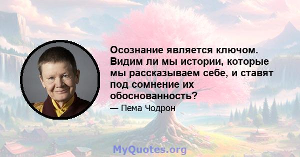 Осознание является ключом. Видим ли мы истории, которые мы рассказываем себе, и ставят под сомнение их обоснованность?