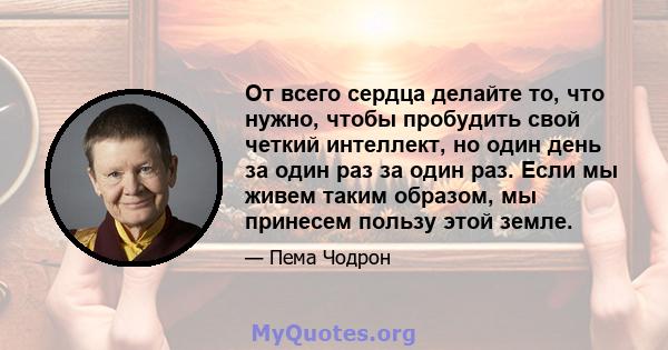 От всего сердца делайте то, что нужно, чтобы пробудить свой четкий интеллект, но один день за один раз за один раз. Если мы живем таким образом, мы принесем пользу этой земле.