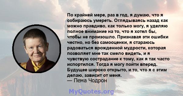 По крайней мере, раз в год, я думаю, что я собираюсь умереть. Оглядываясь назад как можно правдиво, как только могу, я уделяю полное внимание на то, что я хотел бы, чтобы не произошло. Признавая эти ошибки честно, но