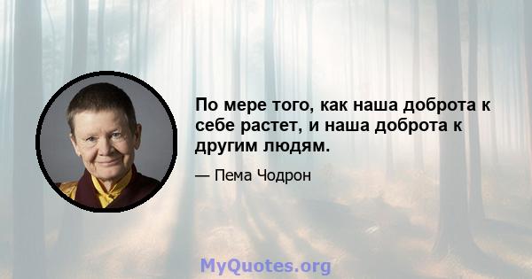 По мере того, как наша доброта к себе растет, и наша доброта к другим людям.