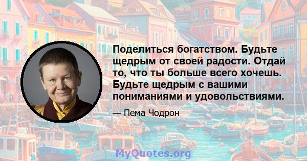 Поделиться богатством. Будьте щедрым от своей радости. Отдай то, что ты больше всего хочешь. Будьте щедрым с вашими пониманиями и удовольствиями.