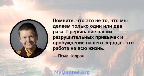 Помните, что это не то, что мы делаем только один или два раза. Прерывание наших разрушительных привычек и пробуждение нашего сердца - это работа на всю жизнь.