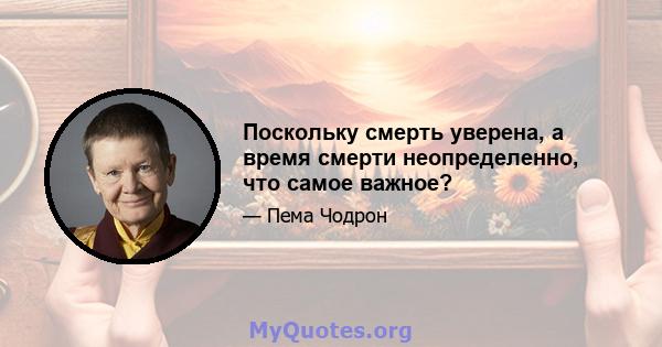 Поскольку смерть уверена, а время смерти неопределенно, что самое важное?