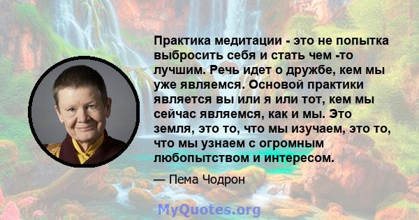 Практика медитации - это не попытка выбросить себя и стать чем -то лучшим. Речь идет о дружбе, кем мы уже являемся. Основой практики является вы или я или тот, кем мы сейчас являемся, как и мы. Это земля, это то, что мы 