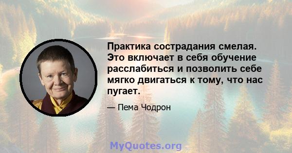 Практика сострадания смелая. Это включает в себя обучение расслабиться и позволить себе мягко двигаться к тому, что нас пугает.