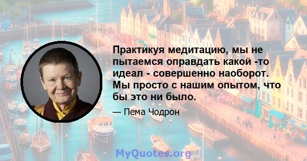 Практикуя медитацию, мы не пытаемся оправдать какой -то идеал - совершенно наоборот. Мы просто с нашим опытом, что бы это ни было.