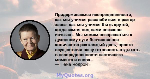 Придерживаемся неопределенности, как мы учимся расслабиться в разгар хаоса, как мы учимся быть крутой, когда земля под нами внезапно исчезает. Мы можем возвращаться к духовному пути бесчисленное количество раз каждый