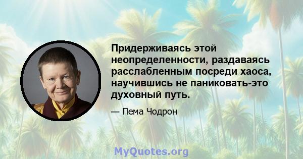 Придерживаясь этой неопределенности, раздаваясь расслабленным посреди хаоса, научившись не паниковать-это духовный путь.