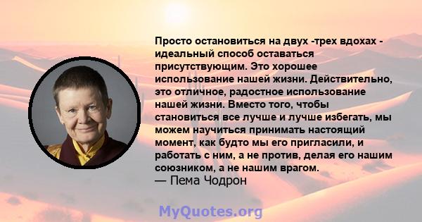 Просто остановиться на двух -трех вдохах - идеальный способ оставаться присутствующим. Это хорошее использование нашей жизни. Действительно, это отличное, радостное использование нашей жизни. Вместо того, чтобы