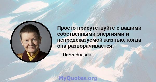 Просто присутствуйте с вашими собственными энергиями и непредсказуемой жизнью, когда она разворачивается.