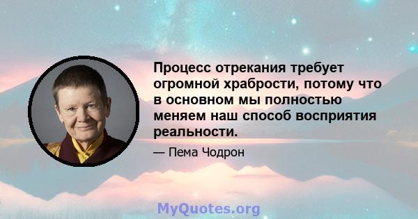 Процесс отрекания требует огромной храбрости, потому что в основном мы полностью меняем наш способ восприятия реальности.