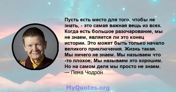 Пусть есть место для того, чтобы не знать, - это самая важная вещь из всех. Когда есть большое разочарование, мы не знаем, является ли это конец истории. Это может быть только начало великого приключения. Жизнь такая.