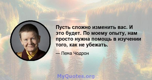 Пусть сложно изменить вас. И это будет. По моему опыту, нам просто нужна помощь в изучении того, как не убежать.