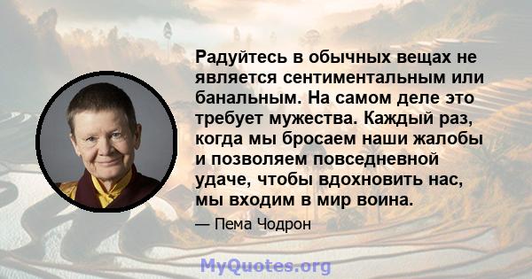 Радуйтесь в обычных вещах не является сентиментальным или банальным. На самом деле это требует мужества. Каждый раз, когда мы бросаем наши жалобы и позволяем повседневной удаче, чтобы вдохновить нас, мы входим в мир