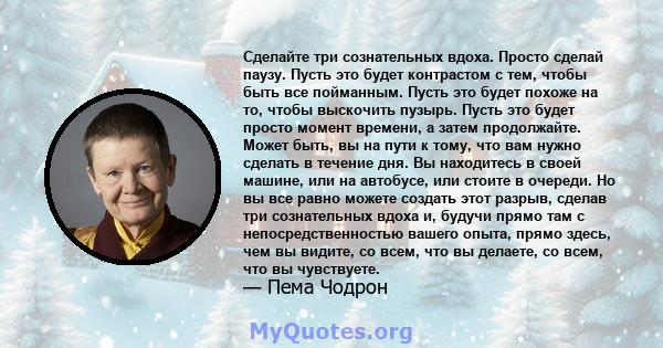 Сделайте три сознательных вдоха. Просто сделай паузу. Пусть это будет контрастом с тем, чтобы быть все пойманным. Пусть это будет похоже на то, чтобы выскочить пузырь. Пусть это будет просто момент времени, а затем