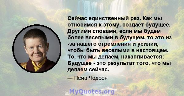 Сейчас единственный раз. Как мы относимся к этому, создает будущее. Другими словами, если мы будем более веселыми в будущем, то это из -за нашего стремления и усилий, чтобы быть веселыми в настоящем. То, что мы делаем,