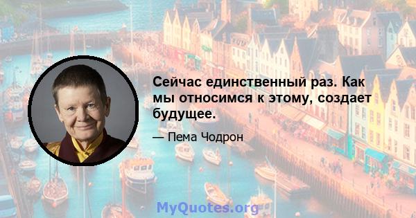 Сейчас единственный раз. Как мы относимся к этому, создает будущее.