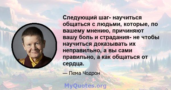 Следующий шаг- научиться общаться с людьми, которые, по вашему мнению, причиняют вашу боль и страдания- не чтобы научиться доказывать их неправильно, а вы сами правильно, а как общаться от сердца.