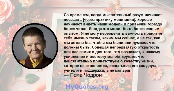 Со временем, когда мыслительный разум начинает посещать [через практику медитации], хорошо начинают видеть наши модели и привычки гораздо более четко. Иногда это может быть болезненным опытом. Я не могу переоценить