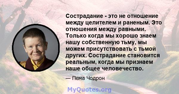 Сострадание - это не отношение между целителем и раненым. Это отношения между равными. Только когда мы хорошо знаем нашу собственную тьму, мы можем присутствовать с тьмой других. Сострадание становится реальным, когда